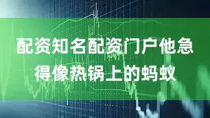 配资知名配资门户他急得像热锅上的蚂蚁