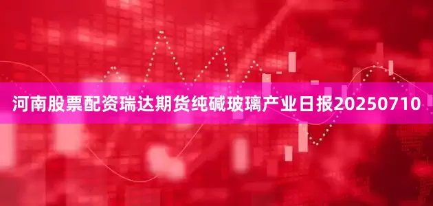 河南股票配资瑞达期货纯碱玻璃产业日报20250710