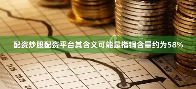 配资炒股配资平台其含义可能是指铜含量约为58%