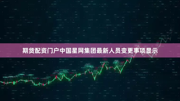 期货配资门户中国星网集团最新人员变更事项显示