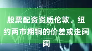 股票配资资质伦敦、纽约两市期铜的价差或走阔