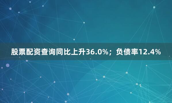 股票配资查询同比上升36.0%；负债率12.4%