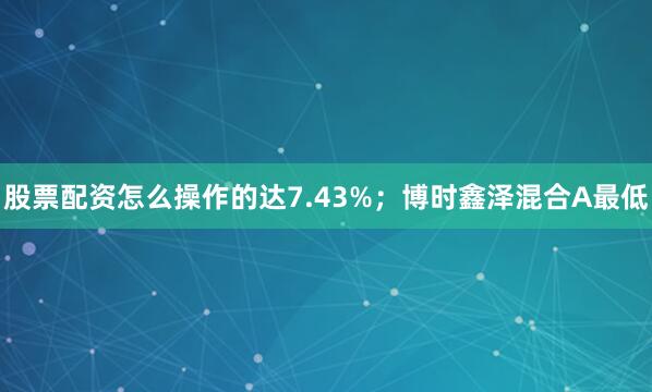 股票配资怎么操作的达7.43%；博时鑫泽混合A最低