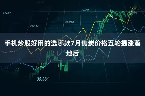 手机炒股好用的选哪款7月焦炭价格五轮提涨落地后
