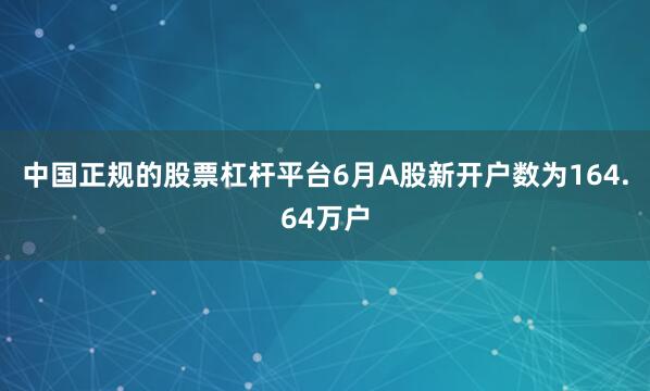 中国正规的股票杠杆平台6月A股新开户数为164.64万户