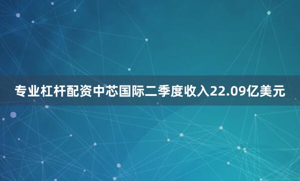 专业杠杆配资中芯国际二季度收入22.09亿美元