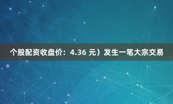 个股配资收盘价：4.36 元）发生一笔大宗交易