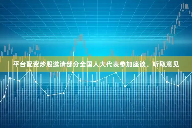 平台配资炒股邀请部分全国人大代表参加座谈、听取意见