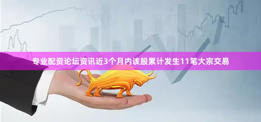 专业配资论坛资讯近3个月内该股累计发生11笔大宗交易