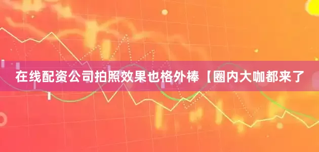 在线配资公司拍照效果也格外棒【圈内大咖都来了