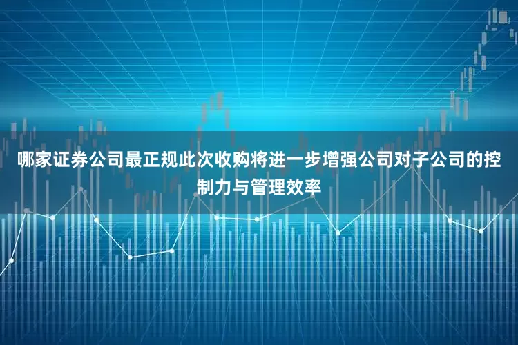 哪家证券公司最正规此次收购将进一步增强公司对子公司的控制力与管理效率