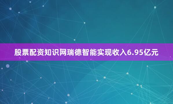 股票配资知识网瑞德智能实现收入6.95亿元